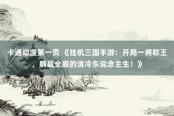 卡通动漫第一页 《挂机三国手游：开局一将称王，躺赢全服的清冷东说念主生！》