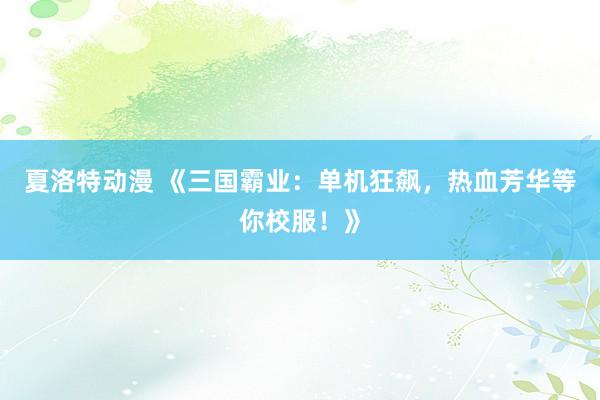 夏洛特动漫 《三国霸业：单机狂飙，热血芳华等你校服！》
