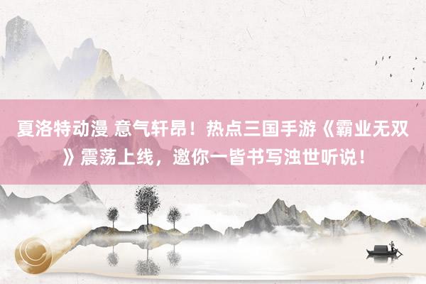夏洛特动漫 意气轩昂！热点三国手游《霸业无双》震荡上线，邀你一皆书写浊世听说！