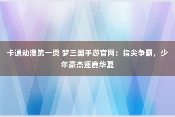 卡通动漫第一页 梦三国手游官网：指尖争霸，少年豪杰逐鹿华夏