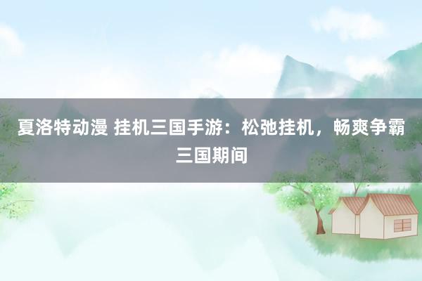 夏洛特动漫 挂机三国手游：松弛挂机，畅爽争霸三国期间