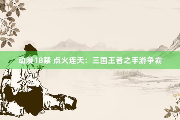 动漫18禁 点火连天：三国王者之手游争霸