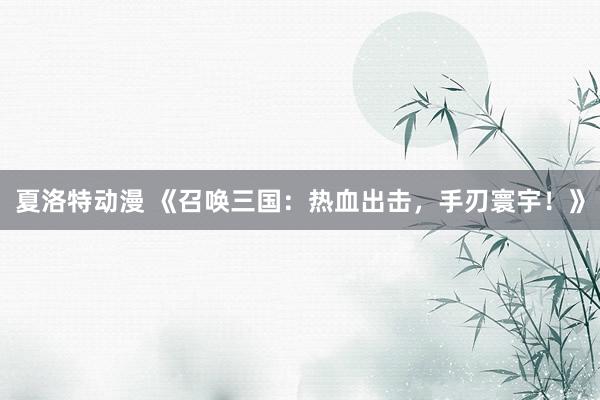 夏洛特动漫 《召唤三国：热血出击，手刃寰宇！》