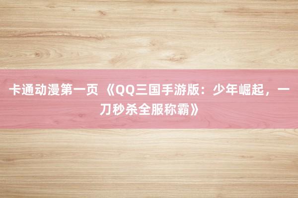 卡通动漫第一页 《QQ三国手游版：少年崛起，一刀秒杀全服称霸》
