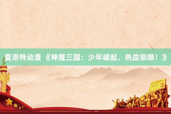 夏洛特动漫 《神魔三国：少年崛起，热血驯顺！》