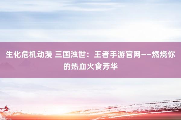 生化危机动漫 三国浊世：王者手游官网——燃烧你的热血火食芳华