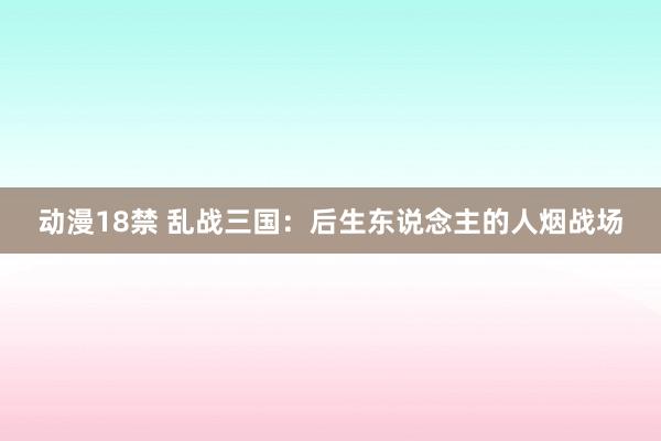 动漫18禁 乱战三国：后生东说念主的人烟战场