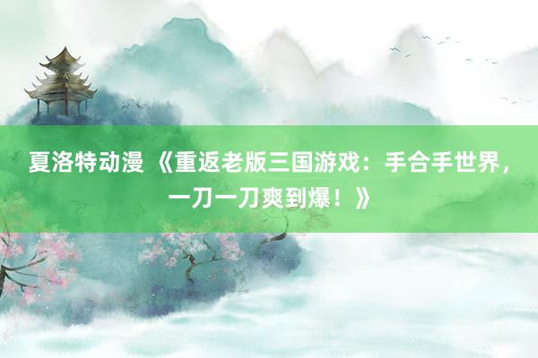 夏洛特动漫 《重返老版三国游戏：手合手世界，一刀一刀爽到爆！》