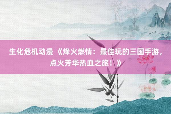 生化危机动漫 《烽火燃情：最佳玩的三国手游，点火芳华热血之旅！》