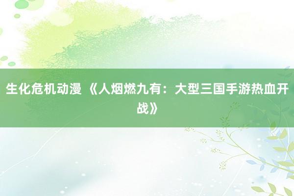 生化危机动漫 《人烟燃九有：大型三国手游热血开战》
