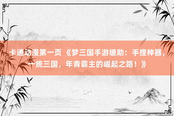 卡通动漫第一页 《梦三国手游缓助：手捏神器，一统三国，年青霸主的崛起之路！》