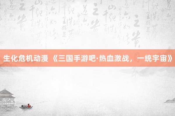 生化危机动漫 《三国手游吧·热血激战，一统宇宙》