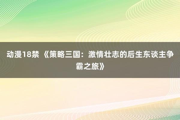 动漫18禁 《策略三国：激情壮志的后生东谈主争霸之旅》