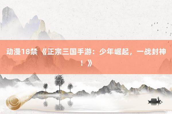 动漫18禁 《正宗三国手游：少年崛起，一战封神！》