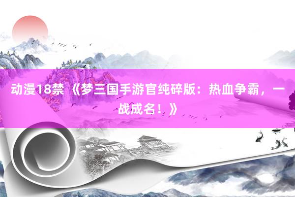 动漫18禁 《梦三国手游官纯碎版：热血争霸，一战成名！》