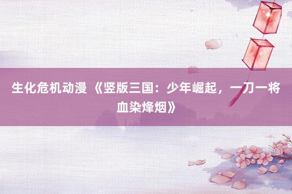 生化危机动漫 《竖版三国：少年崛起，一刀一将血染烽烟》
