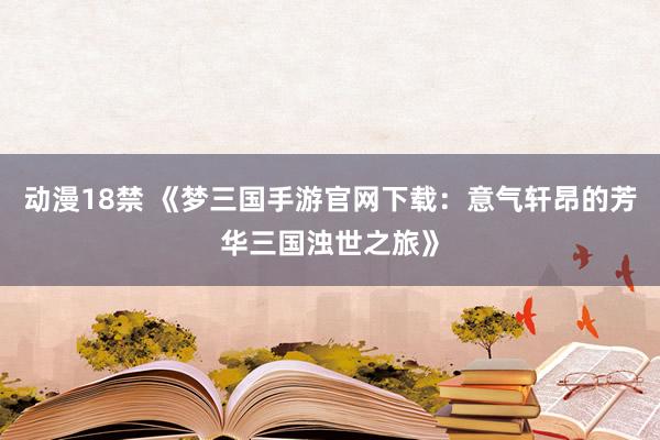 动漫18禁 《梦三国手游官网下载：意气轩昂的芳华三国浊世之旅》