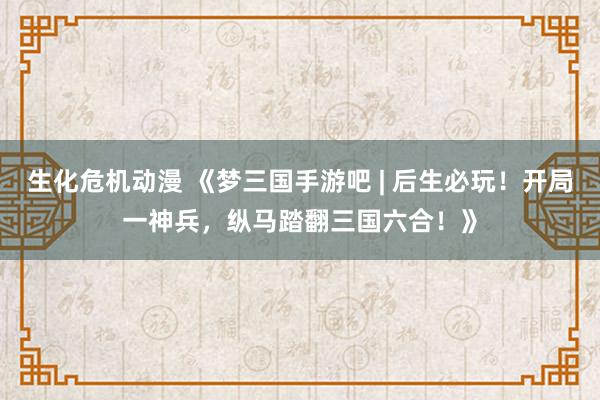 生化危机动漫 《梦三国手游吧 | 后生必玩！开局一神兵，纵马踏翻三国六合！》