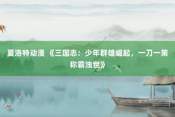 夏洛特动漫 《三国志：少年群雄崛起，一刀一策称霸浊世》