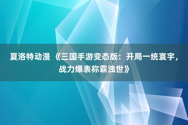 夏洛特动漫 《三国手游变态版：开局一统寰宇，战力爆表称霸浊世》