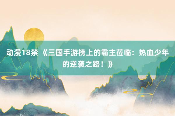 动漫18禁 《三国手游榜上的霸主莅临：热血少年的逆袭之路！》
