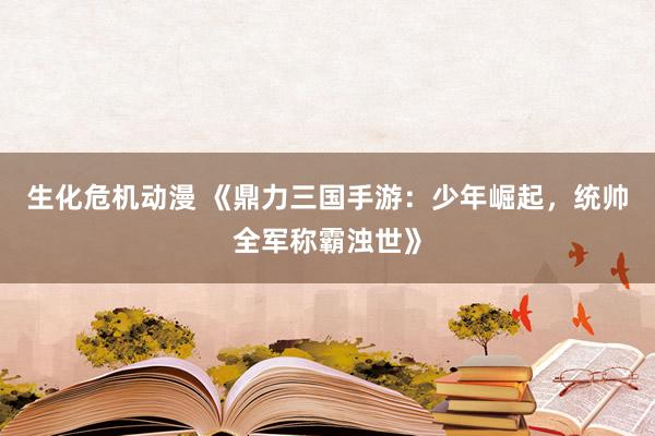 生化危机动漫 《鼎力三国手游：少年崛起，统帅全军称霸浊世》
