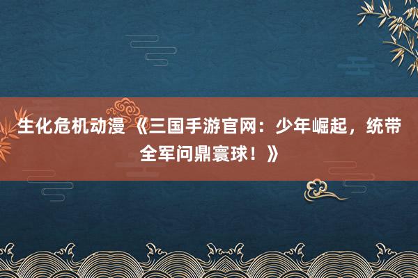 生化危机动漫 《三国手游官网：少年崛起，统带全军问鼎寰球！》