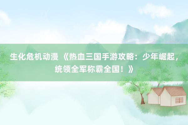 生化危机动漫 《热血三国手游攻略：少年崛起，统领全军称霸全国！》