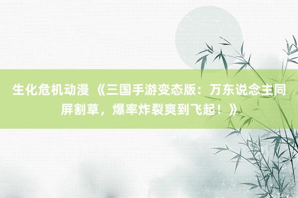 生化危机动漫 《三国手游变态版：万东说念主同屏割草，爆率炸裂爽到飞起！》