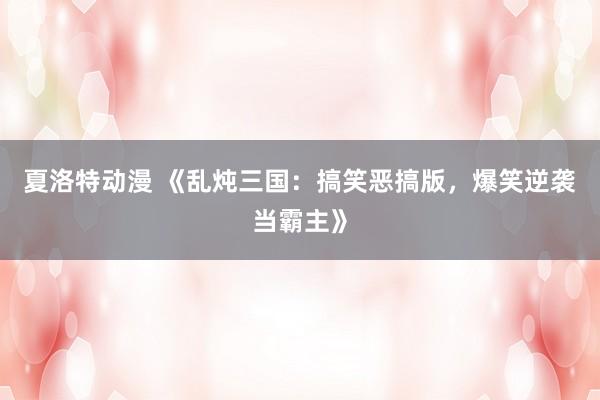 夏洛特动漫 《乱炖三国：搞笑恶搞版，爆笑逆袭当霸主》