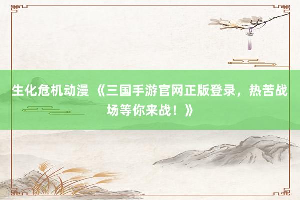 生化危机动漫 《三国手游官网正版登录，热苦战场等你来战！》