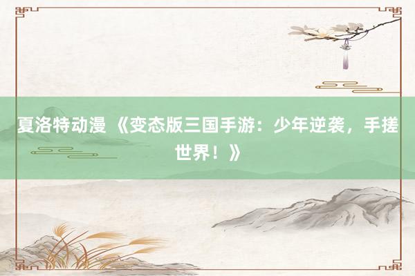 夏洛特动漫 《变态版三国手游：少年逆袭，手搓世界！》