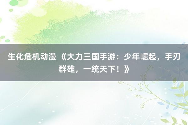 生化危机动漫 《大力三国手游：少年崛起，手刃群雄，一统天下！》