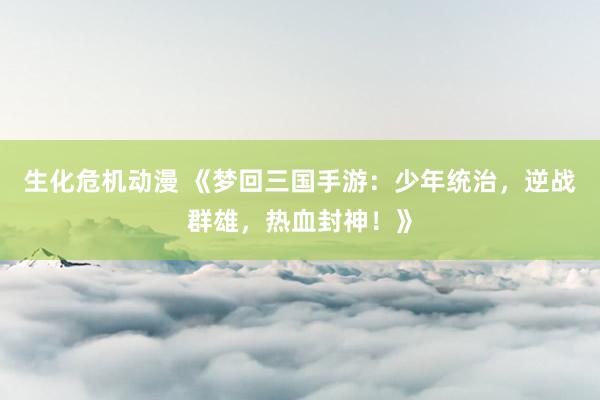 生化危机动漫 《梦回三国手游：少年统治，逆战群雄，热血封神！》