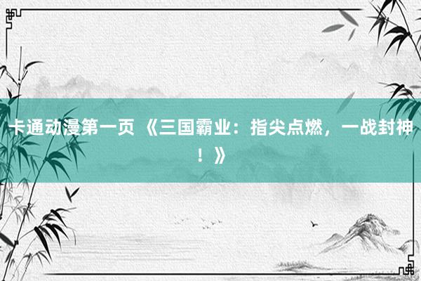 卡通动漫第一页 《三国霸业：指尖点燃，一战封神！》