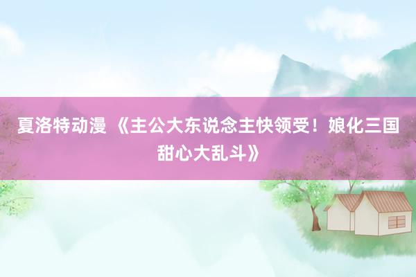夏洛特动漫 《主公大东说念主快领受！娘化三国甜心大乱斗》