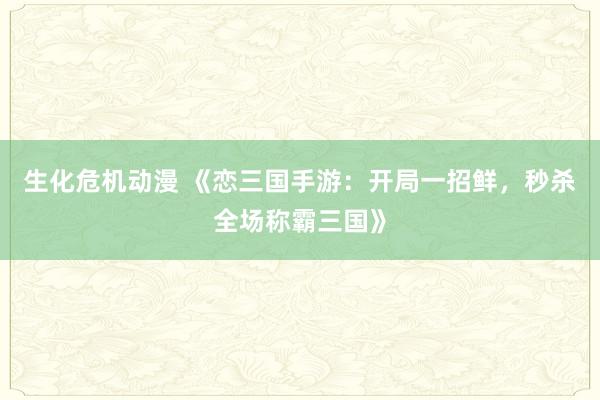 生化危机动漫 《恋三国手游：开局一招鲜，秒杀全场称霸三国》