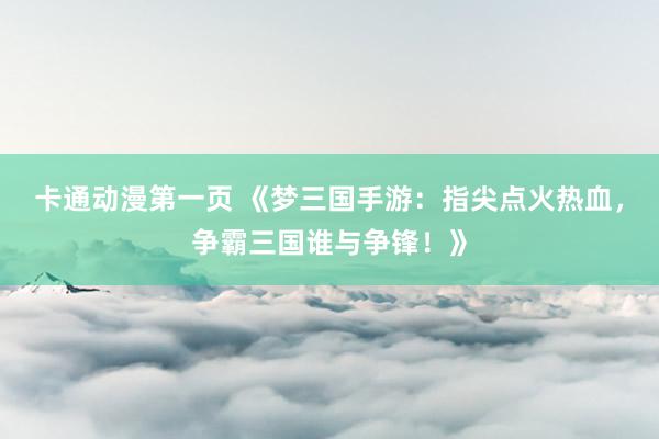 卡通动漫第一页 《梦三国手游：指尖点火热血，争霸三国谁与争锋！》