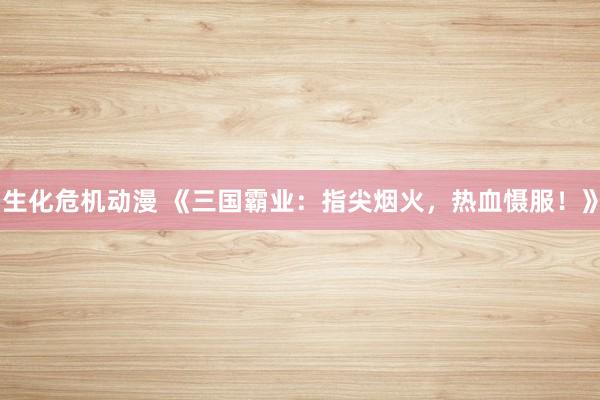 生化危机动漫 《三国霸业：指尖烟火，热血慑服！》