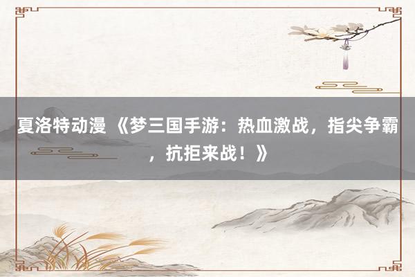 夏洛特动漫 《梦三国手游：热血激战，指尖争霸，抗拒来战！》