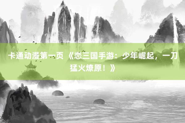 卡通动漫第一页 《恋三国手游：少年崛起，一刀猛火燎原！》