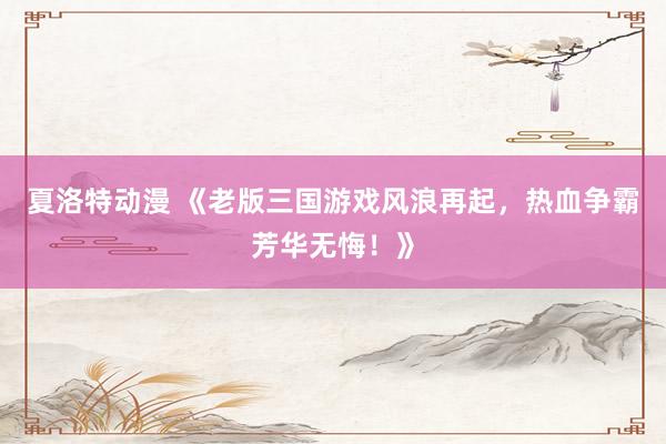 夏洛特动漫 《老版三国游戏风浪再起，热血争霸芳华无悔！》