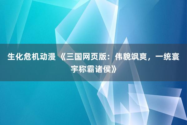 生化危机动漫 《三国网页版：伟貌飒爽，一统寰宇称霸诸侯》
