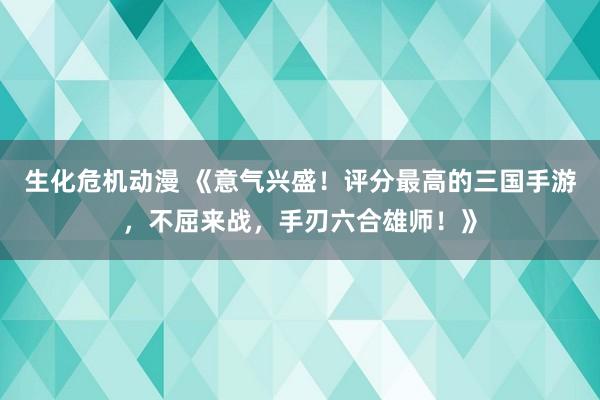 生化危机动漫 《意气兴盛！评分最高的三国手游，不屈来战，手刃六合雄师！》