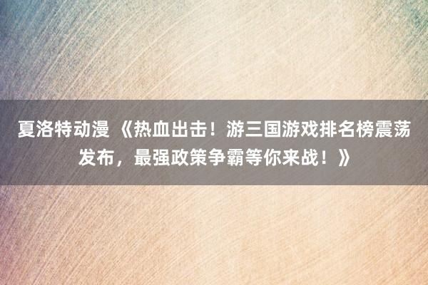 夏洛特动漫 《热血出击！游三国游戏排名榜震荡发布，最强政策争霸等你来战！》