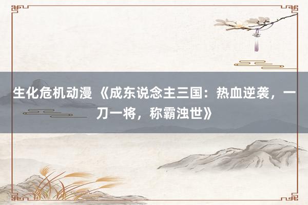 生化危机动漫 《成东说念主三国：热血逆袭，一刀一将，称霸浊世》