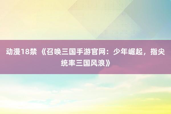 动漫18禁 《召唤三国手游官网：少年崛起，指尖统率三国风浪》