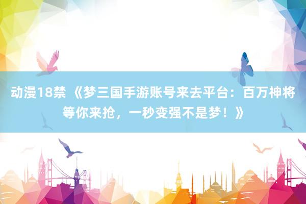 动漫18禁 《梦三国手游账号来去平台：百万神将等你来抢，一秒变强不是梦！》