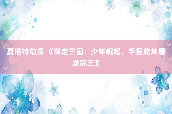 夏洛特动漫 《谋定三国：少年崛起，手捏乾坤屠龙称王》