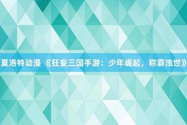 夏洛特动漫 《狂妄三国手游：少年崛起，称霸浊世》